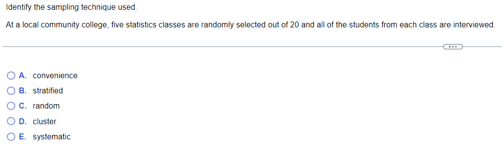 Identify the sampling technique used.
At a local community college, five statistics classes are randomly selected out of 20 and all of the students from each class are interviewed.
O A. convenience
OB. stratified
E
OC. random
O D. cluster
O E. systematic