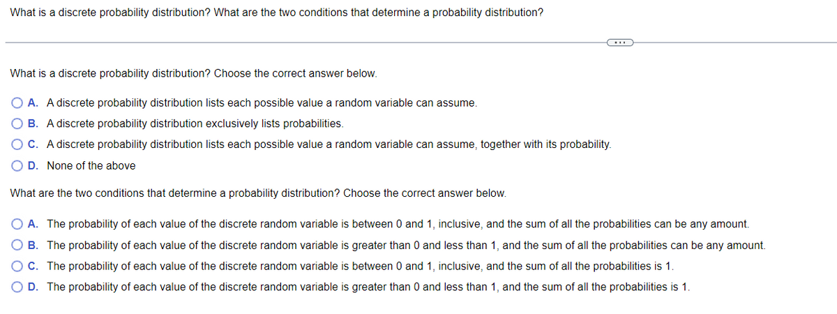 What is a discrete probability distribution? What are the two conditions that determine a probability distribution?
(…)
What is a discrete probability distribution? Choose the correct answer below.
O A. A discrete probability distribution lists each possible value a random variable can assume.
B. A discrete probability distribution exclusively lists probabilities.
OC. A discrete probability distribution lists each possible value a random variable can assume, together with its probability.
O D. None of the above
What are the two conditions that determine a probability distribution? Choose the correct answer below.
A. The probability of each value of the discrete random variable is between 0 and 1, inclusive, and the sum of all the probabilities can be any amount.
B. The probability of each value of the discrete random variable is greater than 0 and less than 1, and the sum of all the probabilities can be any amount.
C. The probability of each value of the discrete random variable is between 0 and 1, inclusive, and the sum of all the probabilities is 1.
O D. The probability of each value of the discrete random variable is greater than 0 and less than 1, and the sum of all the probabilities is 1.