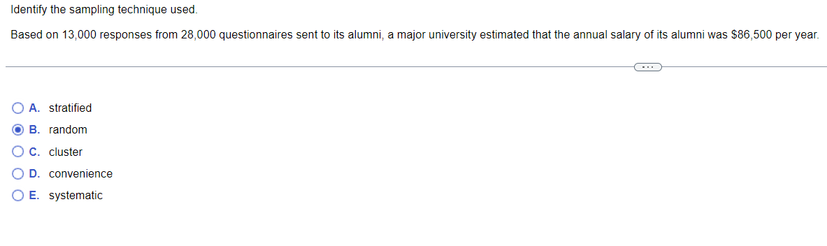 Identify the sampling technique used.
Based on 13,000 responses from 28,000 questionnaires sent to its alumni, a major university estimated that the annual salary of its alumni was $86,500 per year.
C
OA. stratified
B. random
C. cluster
D. convenience
O E. systematic