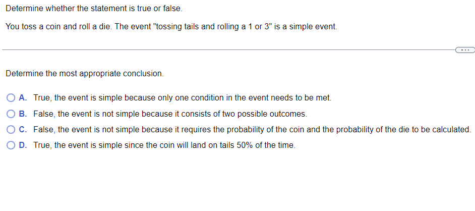 Determine whether the statement is true or false.
You toss a coin and roll a die. The event "tossing tails and rolling a 1 or 3" is a simple event.
Determine the most appropriate conclusion.
O A. True, the event is simple because only one condition in the event needs to be met.
B.
False, the event is not simple because it consists of two possible outcomes.
O C. False, the event is not simple because it requires the probability of the coin and the probability of the die to be calculated.
O D. True, the event is simple since the coin will land on tails 50% of the time.