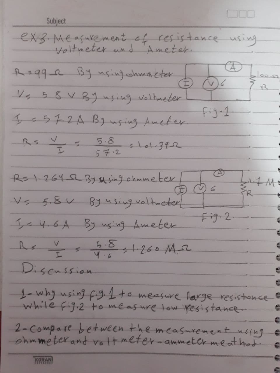 Subject
ex3-Measurement of res is tance using
Voltmeter und
Ameter.
Rs992 By usingohmmeter
Vs 5.8 V By using voltmeter
figet
Is57.2A By uging Ameter
5.8
slo1.392
57.2
Rs1-264 52 By susing ohmmeter
Vs 5.8 V By using valtmeter
Fig-2
Ie 4.6A By using Ameter
ら.8
+260 M2
9.6
Disenssion
1-why using fi91+o measure large resistance
while fig.2to measure tow resistance
2-Compare bet ween the mcasurementnsing e
ohmmeter and volt meter-ammeter meat hod
KORAN
