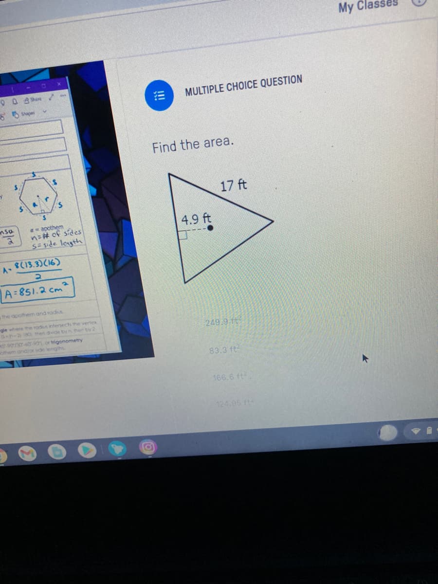 My Clas
MULTIPLE CHOICE QUESTION
S Sapa
Find the area.
17 ft
nsa
a= apothem
n=# of sides
S= side leagth
4.9 ft
A-8(13.3)(16)
A 851.2 cm
the apothem and radius
gle where the radus intersects the vertex
S-n-280 then divide by n then by 2
249.9 ft
S-90/307-60-901 or trigonometry
othem and/or sde lengths
83.3 ft2
166.6 ft
124.95 ft
!!!
