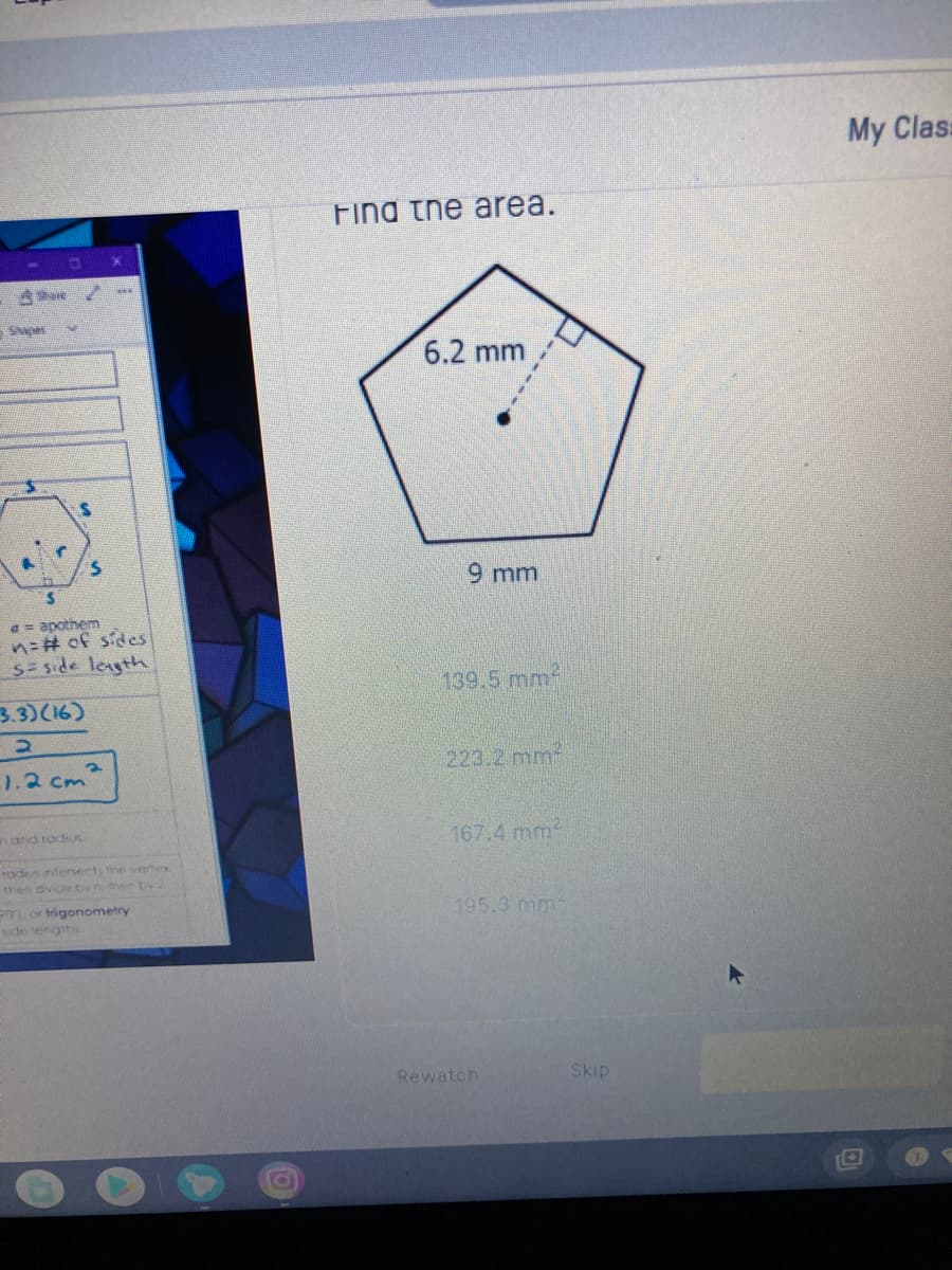 My Clas:
Fina the area.
6.2 mm
9 mm
a = apothem
n3# of sides
S= side legth
139.5 mm
3.3)(16)
1.2 cm
223.2 mm
nand rodius
167.4 mm
rods ntersects fhe vertex
then divicebynthen Dy2
1 or trigonometry
de lengths.
195.3 mm
Rewatch
Skip
