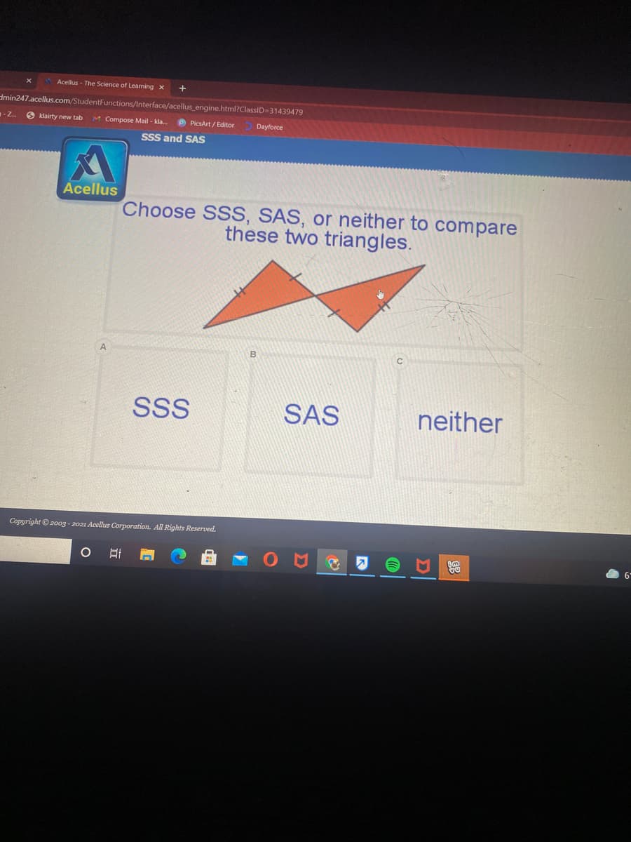 Acellus - The Science of Learning x
dmin247.acellus.com/StudentFunctions/Interface/acellus engine.html?ClassID=31439479
- Z.
6 klairty new tab
M Compose Mail - kla.
P PicsArt / Editor
Dayforce
SsS and SAS
Acellus
Choose SSS, SAS, or neither to compare
these two triangles.
SSS
SAS
neither
Copyright © 2003 - 2021 Acellus Corporation. All Rights Reserved.
