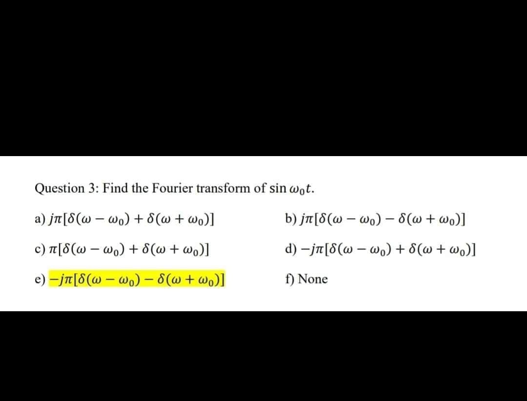 ### Question 3: Find the Fourier transform of \(\sin \omega_0 t\).

a) \( j\pi [\delta(\omega - \omega_0) + \delta(\omega + \omega_0)] \)

b) \( j\pi [\delta(\omega - \omega_0) - \delta(\omega + \omega_0)] \)

c) \( \pi [\delta(\omega - \omega_0) + \delta(\omega + \omega_0)] \)

d) \( -j\pi [\delta(\omega - \omega_0) + \delta(\omega + \omega_0)] \)

e) **\( -j\pi [\delta(\omega - \omega_0) - \delta(\omega + \omega_0)] \)** *(highlighted)*

f) None