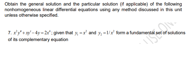 Obtain the general solution and the particular solution (if applicable) of the following
nonhomogeneous linear differential equations using any method discussed in this unit
unless otherwise specified.
7. xy' + xy' – 4y = 2xr"; given that y, = x and y, =1/x' form a fundamental s
of solutions
of its complementary equation
