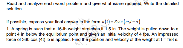 Read and analyze each word problem and give what is/are required. Write the detailed
solution
If possible, express your final answer in the form u(t)= Rcos(@t - 8).
1. A spring is such that a 16-lb weight stretches it 1.5 in. The weight is pulled down to a
point 4 in below the equilibrium point and given an initial velocity of 4 fps. An impressed
force of 360 cos (4t) lb is applied. Find the position and velocity of the weight at t = T1/8 s.
