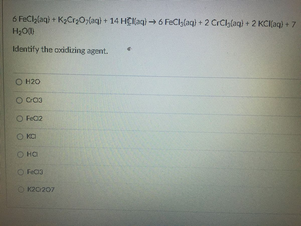 6 FeCl2(aq) + K2C1207(aq) + 14 HC[(aq) → 6 FeClglaq) + 2 CrClglaq) + 2 KCl(aq) + 7
H2O(I)
Identify the oxidizing agent.
O H2O
O CrC13
O FeCl2
O KCI
O HC
O FeCI3
O K2C-207
