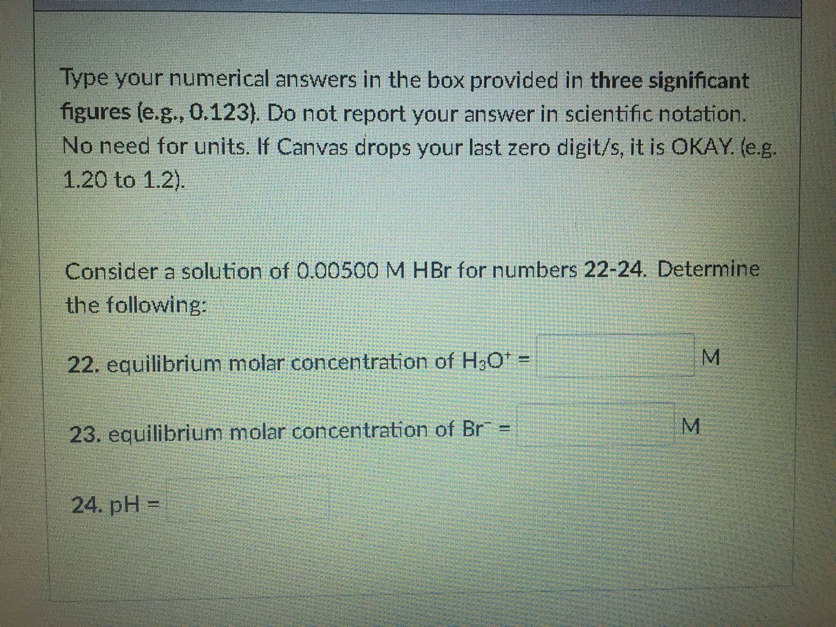 Type your numerical answers in the box provided in three significant
figures (e.g., 0.123). Do not report your answer in scientific notation.
No need for units. If Canvas drops your last zero digit/s, it is OKAY. (e.g.
1.20 to 1.2).
Consider a solution of 0.00500 M HBr for numbers 22-24. Determine
the following:
22. equilibrium molar concentration of H3O =
M.
M.
23. equilibrium molar concentration of Br =
%3D
24. pH =
