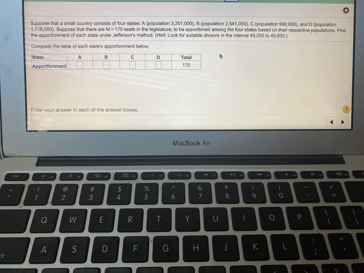 Suppose that a small country consists of four states: A (population 3,251,000), B (population 2,541,000), C (population 990,000), and D (population
1,718,000). Suppose that there are M= 170 seats in the legislature, to be apportioned among the four states based on their respective populations. Find
the apportionment of each state under Jefferson's method. (Hint: Look for suitable divisors in the interval 49,250 to 49,600.)
Complete the table of each state's apportionment below.
State
A
D
Total
Apportionment
170
Enter your answer in each of the answer boxes.
MacBook Air
ニ F6
トII F8
4 F10
4) FII
トト
esc
*
@
#3
2$
%
&
7
8
9
%3D
2
3
4
Q
W
E
R
T
Y
U
A
S
K
ck
エ
