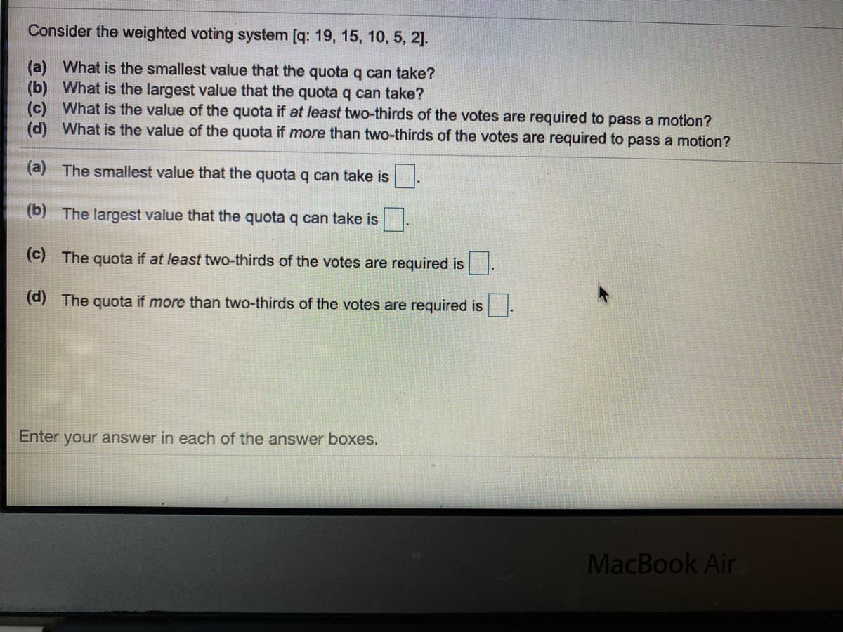 Consider the weighted voting system [q: 19, 15, 10, 5, 2].
(a) What is the smallest value that the quota q can take?
(b) What is the largest value that the quota q can take?
(c) What is the value of the quota if at least two-thirds of the votes are required to pass a motion?
(d) What is the value of the quota if more than two-thirds of the votes are required to pass a motion?
(a) The smallest value that the quota q can take is
(b) The largest value that the quota q can take is
(c) The quota if at least two-thirds of the votes are required is
(d) The quota if more than two-thirds of the votes are required is
Enter your answer in each of the answer boxes.
MacBook Air
