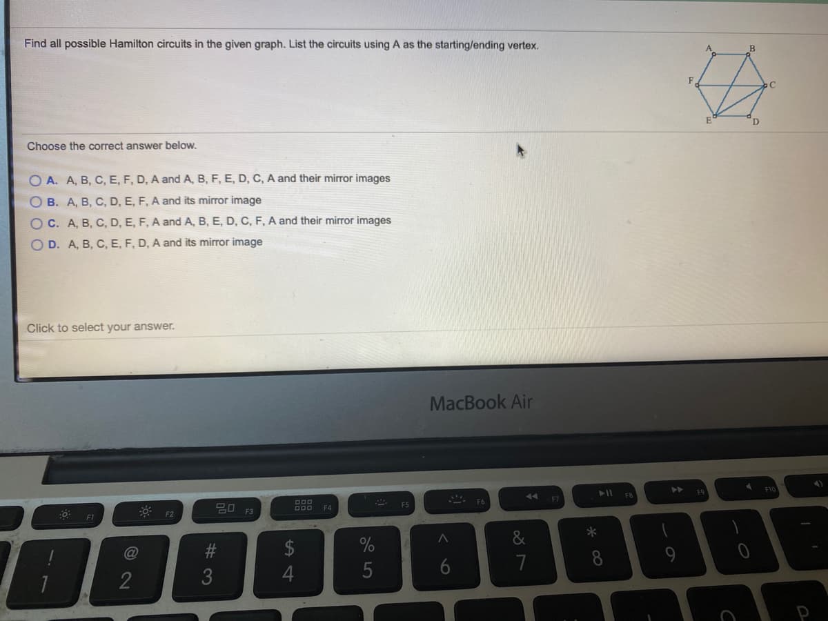 Find all possible Hamilton circuits in the given graph. List the circuits using A as the starting/ending vertex.
F
D
Choose the correct answer below.
O A. A, B, C, E, F, D, A and A, B, F, E, D, C, A and their mirror images
O B. A, B, C, D, E, F, A and its mirror image
OC. A, B, C, D, E, F, A and A, B, E, D, C, F, A and their mirror images
O D. A, B, C, E, F, D, A and its mirror image
Click to select your answer.
MacBook Air
►►
FIC
FO
7A
F6
20
F4
F2
F1
&
$
6
7
8
2
3
* 00
