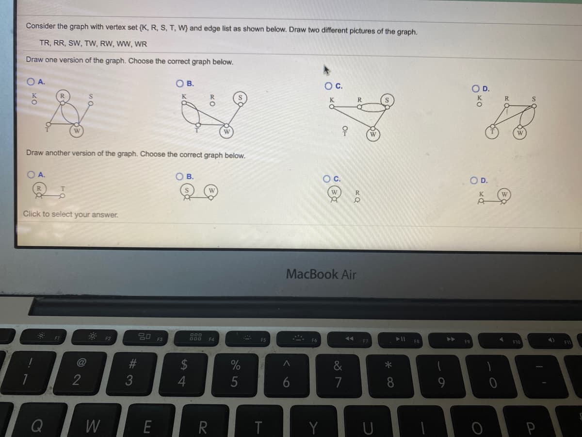 Consider the graph with vertex set {K, R, S, T, W} and edge list as shown below. Draw two different pictures of the graph.
TR, RR, SW, TW, RW, WW, WR
Draw one version of the graph. Choose the correct graph below.
A.
OB.
Oc.
OD.
K
S
K
R.
S
ㅇ
우
W
Draw another version of the graph. Choose the correct graph below.
A.
OB.
OD.
W
R
Click to select your answer.
MacBook Air
딤미 F3
F2
F4
F8
F9
F10
24
&
2
5
6.
7
8
Q
W
E
P
