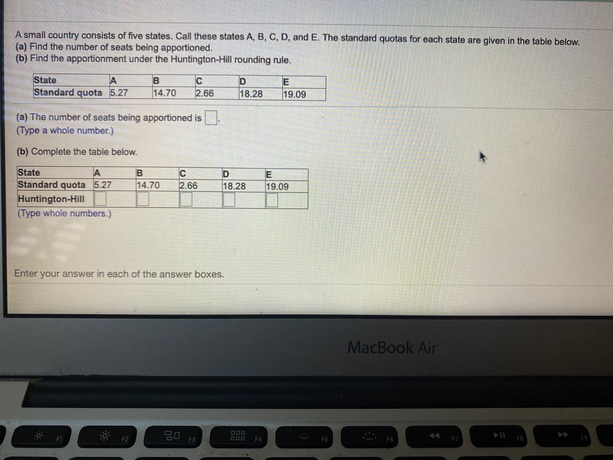 A small country consists of five states. Call these states A, B, C, D, and E. The standard quotas for each state are given in the table below.
(a) Find the number of seats being apportioned.
(b) Find the apportionment under the Huntington-Hill rounding rule.
State
Standard quota 5.27
B
C
E
14.70
2.66
18.28
19.09
(a) The number of seats being apportioned is
(Type a whole number.)
(b) Complete the table below.
State
Standard quota 5.27
A
C
14.70
2.66
18.28
19.09
Huntington-Hill
(Type whole numbers.)
Enter your answer in each of the answer boxes.
MacBook Air
20
F1
F2
F3
D0O
F4
F5
F7
