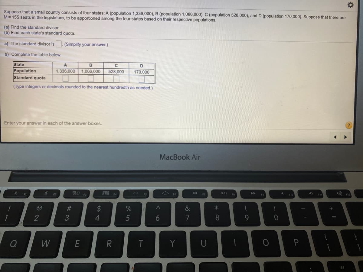 Suppose that a small country consists of four states: A (population 1,336,000), B (population 1,066,000), C (population 528,000), and D (population 170,000). Suppose that there are
M= 155 seats in the legislature, to be apportioned among the four states based on their respective populations.
(a) Find the standard divisor.
(b) Find each state's standard quota.
a) The standard divisor is
(Simplify your answer.)
b) Complete the table below.
State
Population
Standard quota
B
1,336,000 1,066,000
528,000
170,000
(Type integers or decimals rounded to the nearest hundredth as needed.)
Enter your answer in each of the answer boxes.
MacBook Air
F1
O00
F4
F5
F7
F8
F10
23
2$
%
&
*
2
3
4.
5
6
7
8
Q
E
R
T
Y
P
%3D
