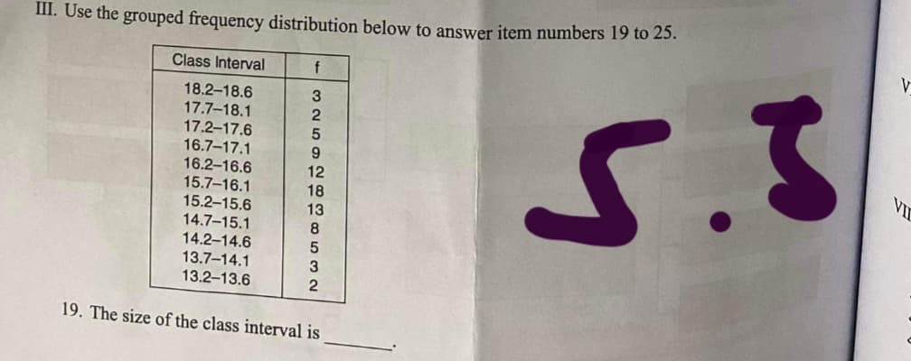 III. Use the grouped frequency distribution below to answer item numbers 19 to 25.
Class Interval
f
18.2-18.6
17.7-18.1
17.2-17.6
16.7-17.1
16.2-16.6
15.7-16.1
15.2-15.6
14.7-15.1
14.2-14.6
13.7-14.1
13.2-13.6
2
VII
12
18
13
8.
19. The size of the class interval is
o53 2
