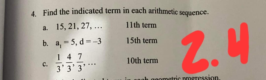 A Find the indicated term in each arithmetic sequence.
a. 15, 21, 27, ...
11th term
2.4
b. a, = 5, d= -3
15th term
1 4 7
C.
3' 3' 3
10th term
oh geometric progression.
