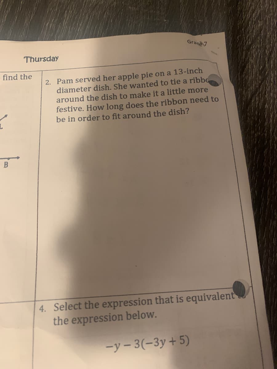 Grate7
Thursday
find the
2. Pam served her apple pie on a 13-inch
diameter dish. She wanted to tie a ribbo
around the dish to make it a little more
festive. How long does the ribbon need to
be in order to fit around the dish?
B
4. Select the expression that is equivalent
the expression below.
-y- 3(-3y+5)
