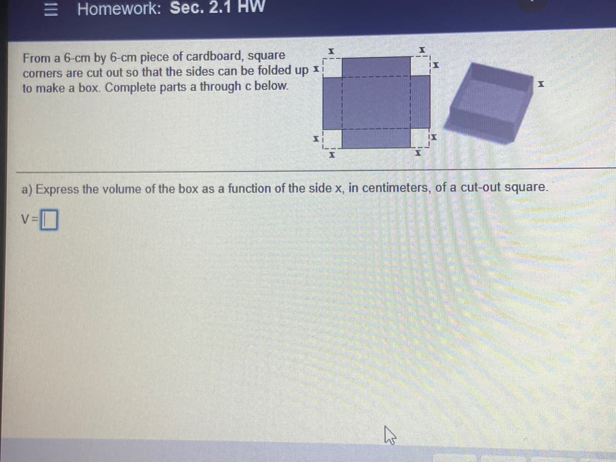 E Homework: Sec. 2.1 HW
From a 6-cm by 6-cm piece of cardboard, square
corners are cut out so that the sides can be folded up xi
to make a box. Complete parts a through c below.
a) Express the volume of the box as a function of the side x, in centimeters, of a cut-out square.
V=
