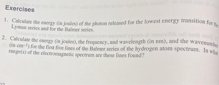 1. Calculate the energy (in joules) of the photon released for the lowest energy transition for the
Exercises
woll
wavenumber
Lyman series and for the Balmer series.
. Calculate the energy (in joules), the frequency, and wavelength (in nm), and the
(in cm-l) for the first five lines of the Balmer series of the hydrogen atom spectrum. In whe
range(s) of the electromagnetic spectrum are these lines found?
02
