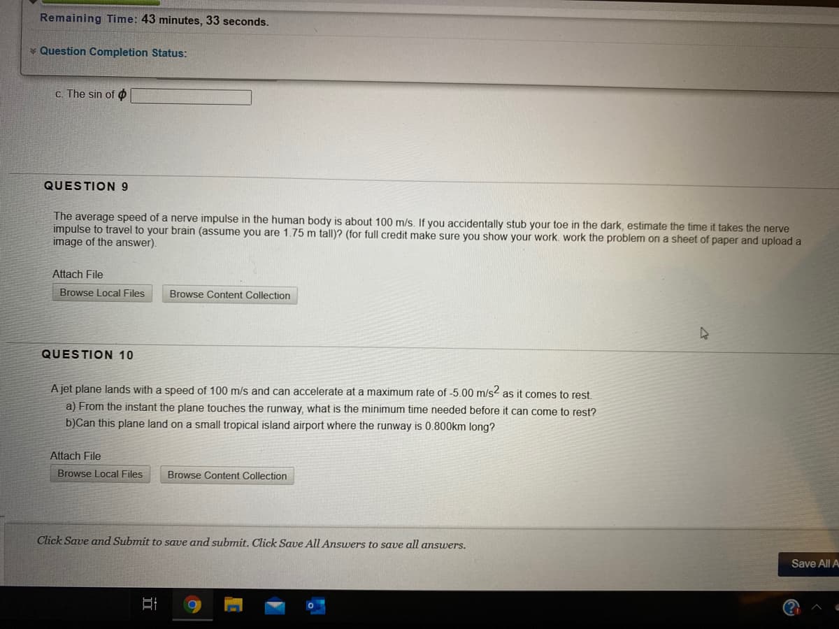 Remaining Time: 43 minutes, 33 seconds.
Question Completion Status:
C. The sin of o
QUESTION 9
The average speed of a nerve impulse in the human body is about 100 m/s. If you accidentally stub your toe in the dark, estimate the time it takes the nerve
impulse to travel to your brain (assume you are 1.75 m tall)? (for full credit make sure you show your work. work the problem on a sheet of paper and upload a
image of the answer).
Attach File
Browse Local Files
Browse Content Collection
QUESTION 10
A jet plane lands with a speed of 100 m/s and can accelerate at a maximum rate of -5.00 m/s2 as it comes to rest.
a) From the instant the plane touches the runway, what is the minimum time needed before it can come to rest?
b)Can this plane land on a small tropical island airport where the runway is 0.800km long?
Attach File
Browse Local Files
Browse Content Collection
Click Save and Submit to save and submit, Click Save All Answers to save all answers.
Save All A
