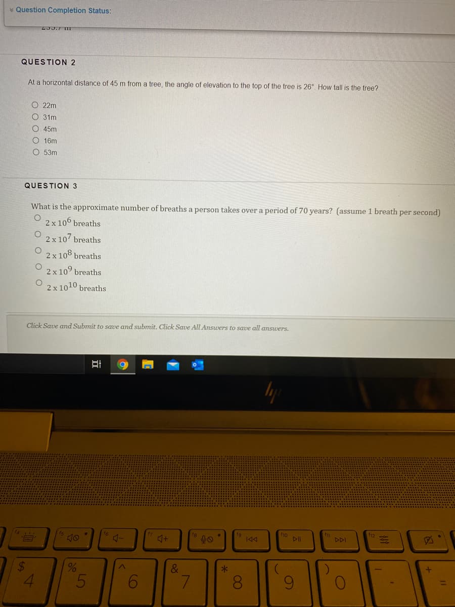 * Question Completion Status:
2JJ.7 TIT
QUESTION 2
At a horizontal distance of 45 m from a tree, the angle of elevation to the top of the tree is 26°. How tall is the tree?
O 22m
O 31m
O 45m
O 16m
O 53m
QUESTION 3
What is the approximate number of breaths a person takes over a period of 70 years? (assume 1 breath per second)
2 x 100 breaths
2 x 107 breaths
2 x 108 breaths
2 x 10° breaths
2 x 1010 breaths
Click Save and Submit to save and submit. Click Save All Answers to save all answers.
f6
f9
ho
DII
の
DDI
&
5
7.
8.
96.
%24

