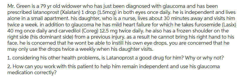 Mr. Green is a 79 yr old widower who has just been diagnosed with glaucoma and has been
prescribed latanoprost (Xalatan) 1 drop (1.5mcg) in both eyes once daily. he is independent and lives
alone in a small apartment. his daughter, who is a nurse, lives about 30 minutes away and visits him
twice a week. in addition to glaucoma he has mild heart failure for which he takes furosemide (Lasix)
40 mg once daily and carvedilol (Coreg) 12.5 mg twice daily. he also has a frozen shoulder on the
right side (his dominant side) from a previous injury. as a result he cannot bring his right hand to his
face. he is concerned that he wont be able to instill his own eye drops. you are concerned that he
may only use the drops twice a weekly when his daughter visits.
1. considering his other health problems, is Latanoprost a good drug for him? Why or why not?
2. How can you work with this patient to help him remain independent and use his glaucoma
medication correctly?
