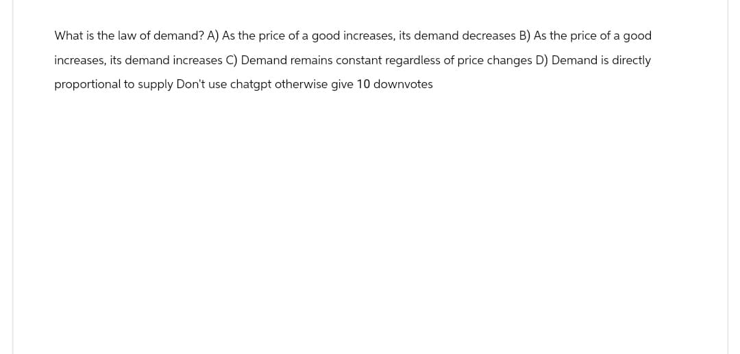 What is the law of demand? A) As the price of a good increases, its demand decreases B) As the price of a good
increases, its demand increases C) Demand remains constant regardless of price changes D) Demand is directly
proportional to supply Don't use chatgpt otherwise give 10 downvotes