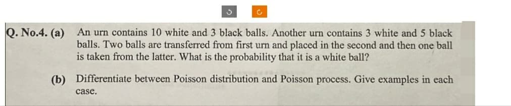 ง
C
Q. No.4. (a) An urn contains 10 white and 3 black balls. Another urn contains 3 white and 5 black
balls. Two balls are transferred from first urn and placed in the second and then one ball
is taken from the latter. What is the probability that it is a white ball?
(b) Differentiate between Poisson distribution and Poisson process. Give examples in each
case.