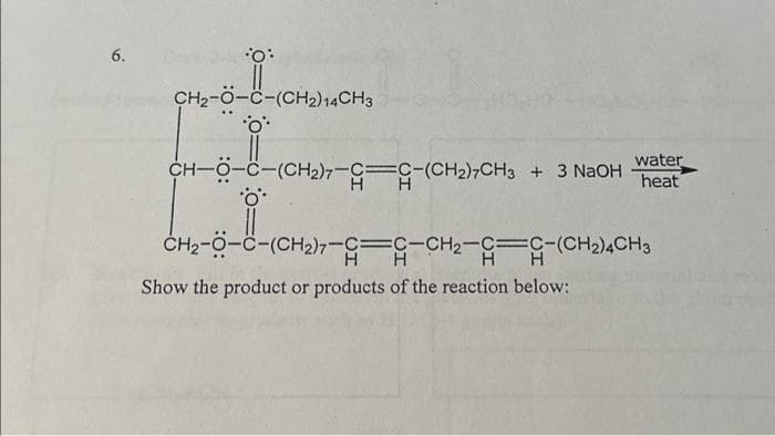 6.
•O:
CH₂-O-C-(CH2) 14CH3
O
water
CH-O-C-(CH₂)7-G-C-(CH2)7CH3 + 3 NaOH heat
*ö**
CH2-O-C-(CH₂)7-G C-CH₂-C-(CH2)4CH3
Show the product or products of the reaction below: