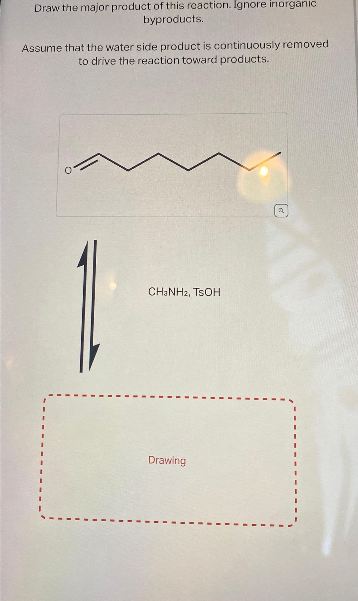 Draw the major product of this reaction. Ignore inorganic
byproducts.
Assume that the water side product is continuously removed
to drive the reaction toward products.
I
I
I
CH3NH2, TSOH
I
Drawing
I
I