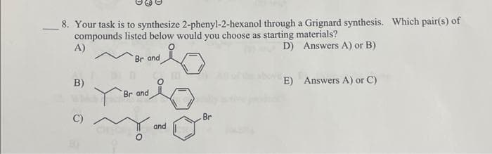 8. Your task is to synthesize 2-phenyl-2-hexanol through a Grignard synthesis. Which pair(s) of
compounds listed below would you choose as starting materials?
A)
D) Answers A) or B)
B)
C)
Br and
Br and
and
Br
E) Answers A) or C)