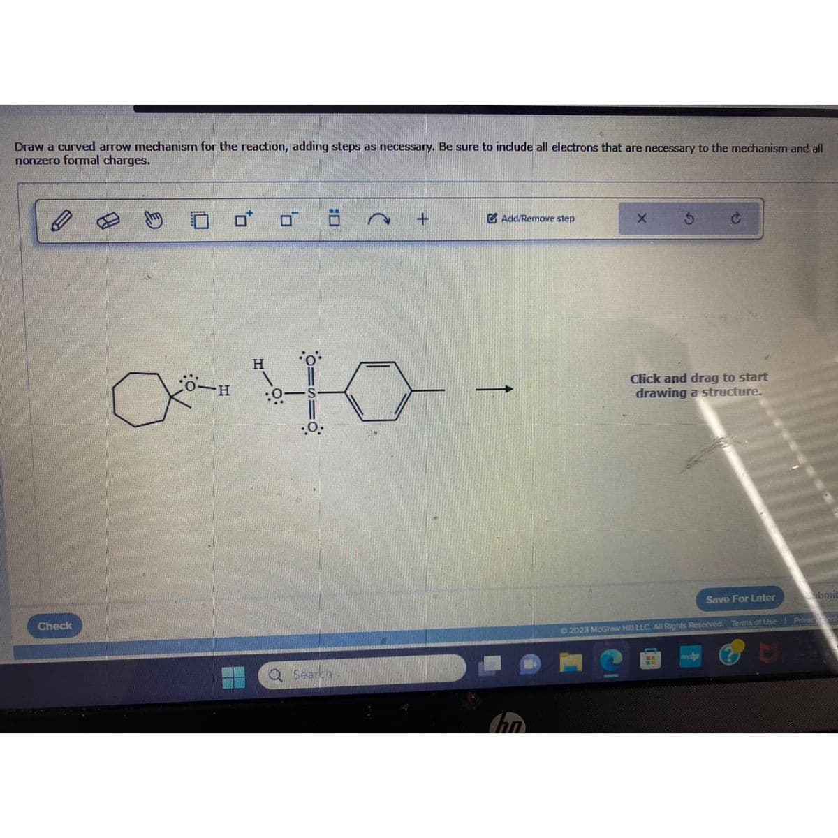 Draw a curved arrow mechanism for the reaction, adding steps as necessary. Be sure to include all electrons that are necessary to the mechanism and all
nonzero formal charges.
Check
10
O-H
10
.O.
∞40-
2 +
Q Search
Add/Remove step
X
S
C
Click and drag to start
drawing a structure.
55
Save For Later
© 2023 McGraw Hill LLC. All Rights Reserved. Terms of Use Privant
abmit