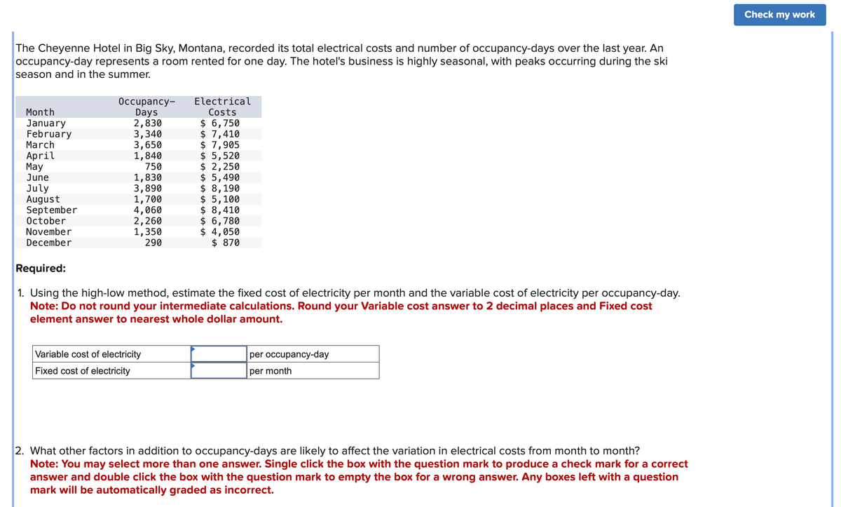 The Cheyenne Hotel in Big Sky, Montana, recorded its total electrical costs and number of occupancy-days over the last year. An
occupancy-day represents a room rented for one day. The hotel's business is highly seasonal, with peaks occurring during the ski
season and in the summer.
Month
January
February
March
April
May
June
July
August
September
October
November
December
Occupancy-
Days
2,830
3,340
3,650
1,840
750
1,830
3,890
1,700
4,060
2,260
1,350
290
Electrical
Costs
Variable cost of electricity
Fixed cost of electricity
$ 6,750
$ 7,410
$ 7,905
$ 5,520
$ 2,250
$ 5,490
$ 8,190
$ 5,100
$ 8,410
$ 6,780
$ 4,050
$ 870
Required:
1. Using the high-low method, estimate the fixed cost of electricity per month and the variable cost of electricity per occupancy-day.
Note: Do not round your intermediate calculations. Round your Variable cost answer to 2 decimal places and Fixed cost
element answer to nearest whole dollar amount.
per occupancy-day
per month
2. What other factors in addition to occupancy-days are likely to affect the variation in electrical costs from month to month?
Note: You may select more than one answer. Single click the box with the question mark to produce a check mark for a correct
answer and double click the box with the question mark to empty the box for a wrong answer. Any boxes left with a question
mark will be automatically graded as incorrect.
Check my work