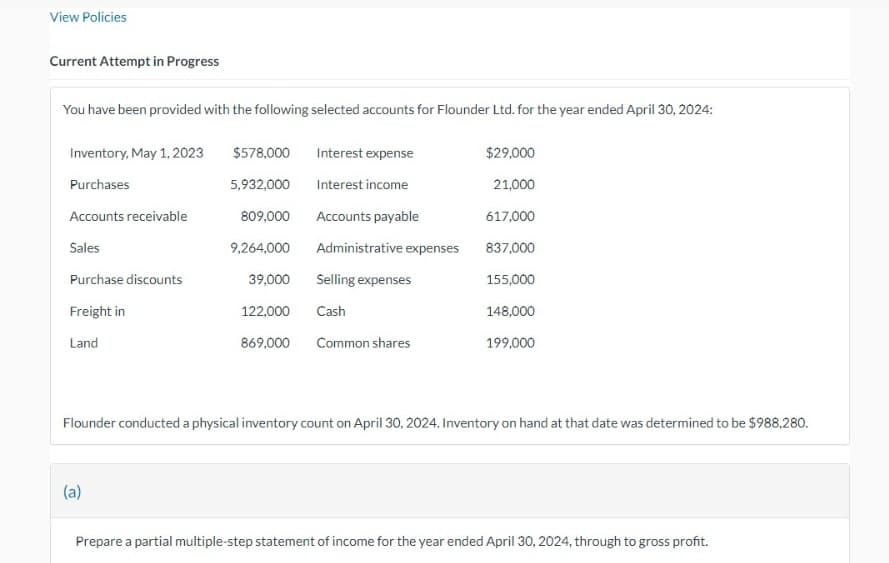 View Policies
Current Attempt in Progress
You have been provided with the following selected accounts for Flounder Ltd. for the year ended April 30, 2024:
Inventory, May 1, 2023
Purchases
Accounts receivable
Sales
Purchase discounts
Freight in
Land
$578,000
5,932,000
(a)
809,000
9,264,000
Interest expense
Interest income
Accounts payable
Administrative expenses
39,000 Selling expenses
122,000
Cash
869,000 Common shares
$29,000
21,000
617,000
837,000
155,000
148,000
199,000
Flounder conducted a physical inventory count on April 30, 2024. Inventory on hand at that date was determined to be $988,280.
Prepare a partial multiple-step statement of income for the year ended April 30, 2024, through to gross profit.