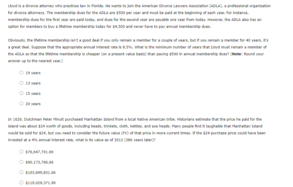 Lloyd is a divorce attorney who practices law in Florida. He wants to join the American Divorce Lawyers Association (ADLA), a professional organization
for divorce attorneys. The membership dues for the ADLA are $500 per year and must be paid at the beginning of each year. For instance,
membership dues for the first year are paid today, and dues for the second year are payable one year from today. However, the ADLA also has an
option for members to buy a lifetime membership today for $4,500 and never have to pay annual membership dues.
Obviously, the lifetime membership isn't a good deal if you only remain a member for a couple of years, but if you remain a member for 40 years, it's
a great deal. Suppose that the appropriate annual interest rate is 8.5%. What is the minimum number of years that Lloyd must remain a member of
the ADLA so that the lifetime membership is cheaper (on a present value basis) than paying $500 in annual membership dues? (Note: Round your
answer up to the nearest year.)
O 19 years
O 13 years
O 15 years
O 20 years
In 1626, Dutchman Peter Minuit purchased Manhattan Island from a local Native American tribe. Historians estimate that the price he paid for the
island was about $24 worth of goods, including beads, trinkets, cloth, kettles, and axe heads. Many people find it laughable that Manhattan Island
would be sold for $24, but you need to consider the future value (FV) of that price in more current times. If the $24 purchase price could have been
invested at a 4% annual interest rate, what is its value as of 2012 (386 years later)?
O $76,647,701.66
O $90,173,766.66
O $103,699,831.66
O $119,029,371.99