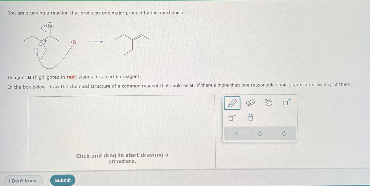 You are studying a reaction that produces one major product by this mechanism:
Br:
:B
&
Reagent B (highlighted in red) stands for a certain reagent.
In the box below, draw the chemical structure of a common reagent that could be B. If there's more than one reasonable choice, you can draw any of them.
I Don't Know
Submit
Click and drag to start drawing a
structure.
X
Ś