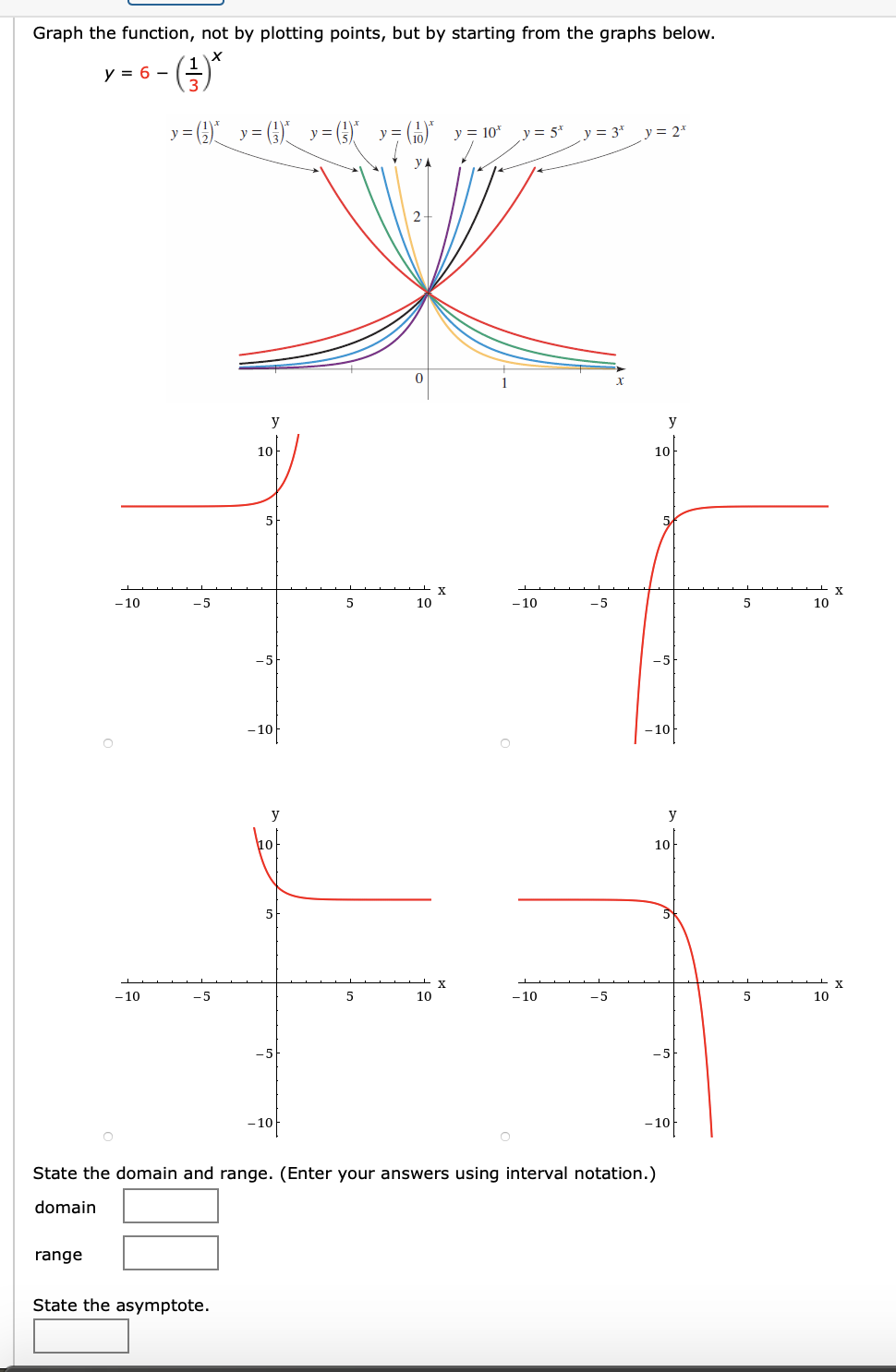 Graph the function, not by plotting points, but by starting from the graphs below.
(3)*
y = 6 –
y = () y= (})_ y=})
y = 10*
y = 5*
y = 3*
y = 2*
y
2-
y
y
10
10
- 10
-5
10
- 10
-5
10
-5
- 10
– 10
y
10-
X
X
- 10
-5
5
10
- 10
-5
10
-5
- 10
-10
State the domain and range. (Enter your answers using interval notation.)
domain
range
State the asymptote.
