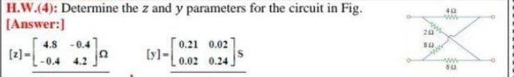 H.W.(4): Determine the z and y parameters for the circuit in Fig.
[Answer:]
0.21 0.02
[y]-
0.02 0.24,
4.8
- 0.4
[z]
- 0.4 4.2
-
www
