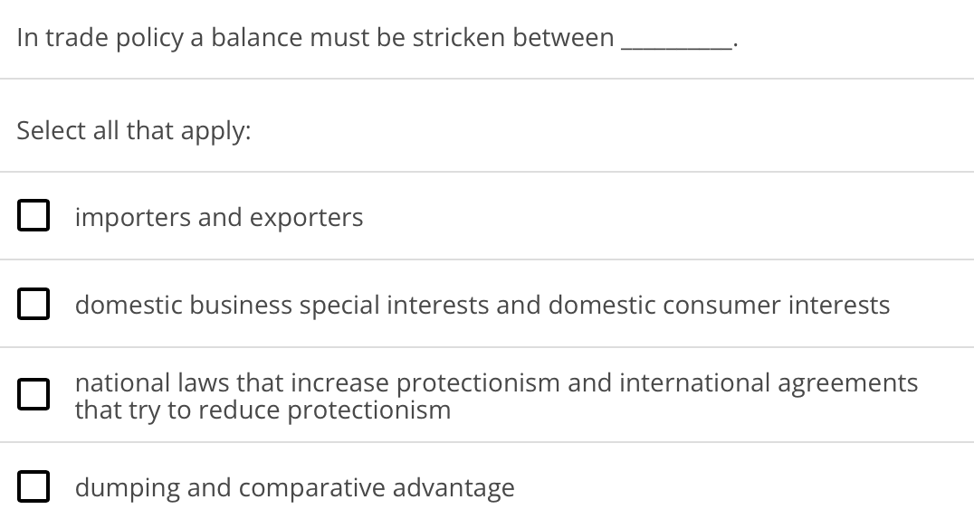 In trade policy a balance must be stricken between
Select all that apply:
importers and exporters
domestic business special interests and domestic consumer interests
national laws that increase protectionism and international agreements
that try to reduce protectionism
dumping and comparative advantage
