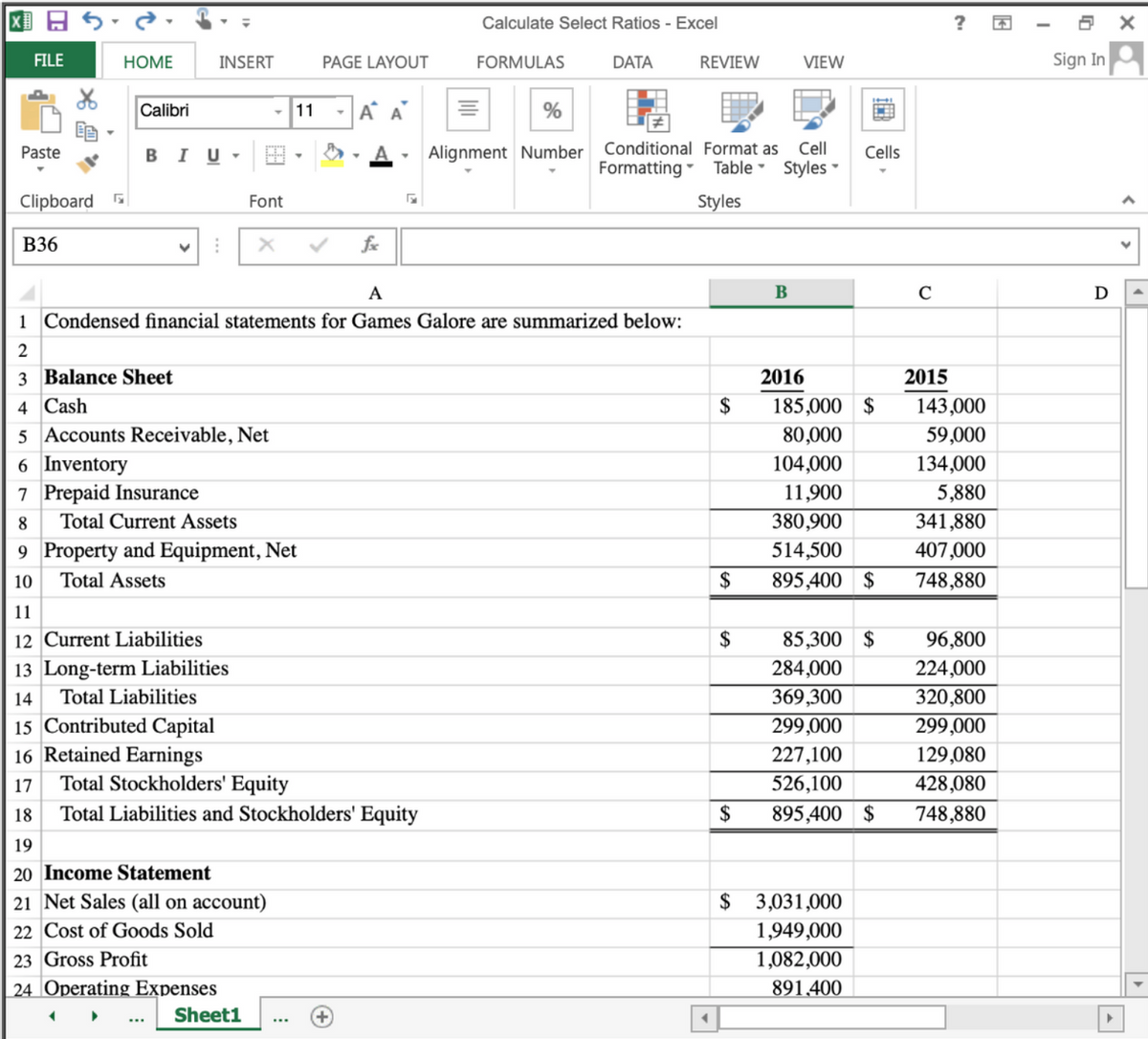 国日。
?
Calculate Select Ratios - Excel
FILE
HOME
INSERT
PAGE LAYOUT
FORMULAS
DATA
REVIEW
VIEW
Sign In
Calibri
- 11
-A A
%
Conditional Format as
Cell
Paste
в I U
Alignment Number
Cells
Formatting - Table Styles -
Clipboard
Font
Styles
B36
A
В
C
D
1 Condensed financial statements for Games Galore are summarized below:
3 Balance Sheet
2016
2015
4 Cash
$
185,000 $
143,000
5 Accounts Receivable, Net
80,000
59,000
6 Inventory
104,000
134,000
7 Prepaid Insurance
11,900
5,880
8.
Total Current Assets
380,900
341,880
9 Property and Equipment, Net
514,500
407,000
10
Total Assets
$
895,400 $
748,880
11
12 Current Liabilities
$
85,300 $
96,800
13 Long-term Liabilities
284,000
224,000
14
Total Liabilities
369,300
320,800
299,000
15 Contributed Capital
16 Retained Earnings
Total Stockholders' Equity
299,000
227,100
129,080
17
526,100
428,080
18
Total Liabilities and Stockholders' Equity
2$
895,400 $
748,880
19
20 Income Statement
21 Net Sales (all on account)
$ 3,031,000
22 Cost of Goods Sold
1,949,000
23 Gross Profit
1,082,000
|24 Operating Expenses
891,400
Sheet1
