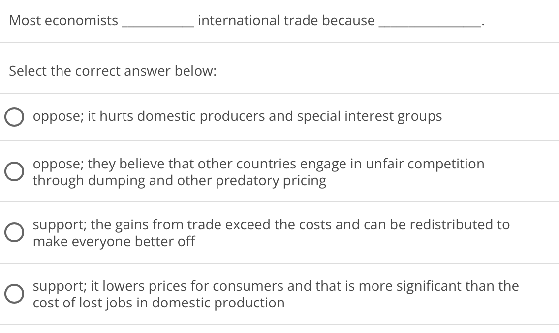 Most economists
international trade because
Select the correct answer below:
oppose; it hurts domestic producers and special interest groups
oppose; they believe that other countries engage in unfair competition
through dumping and other predatory pricing
O support; the gains from trade exceed the costs and can be redistributed to
make everyone better off
O support; it lowers prices for consumers and that is more significant than the
cost of lost jobs in domestic production
