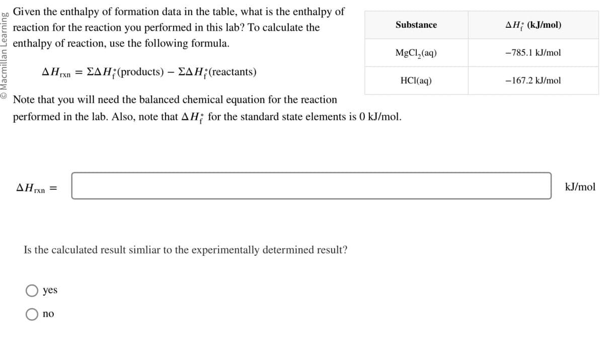 Substance
AH (kJ/mol)
MgCl2(aq)
-785.1 kJ/mol
HCl(aq)
-167.2 kJ/mol
Given the enthalpy of formation data in the table, what is the enthalpy of
reaction for the reaction you performed in this lab? To calculate the
enthalpy of reaction, use the following formula.
AHrxn =ΣAH(products) - ΣAH; (reactants)
Note that you will need the balanced chemical equation for the reaction
performed in the lab. Also, note that AH; for the standard state elements is 0 kJ/mol.
AHrxn =
Is the calculated result simliar to the experimentally determined result?
yes
no
kJ/mol