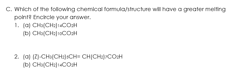 C. Which of the following chemical formula/structure will have a greater melting
point? Encircle your answer.
1. (a) CH3(CH2)14CO2H
(b) CH3(CH2) 10CO2H
2. (a) (Z)-CH3(CH2)5CH= CH(CH2)7CO2H
(b) CH3(CH2)14CO2H
