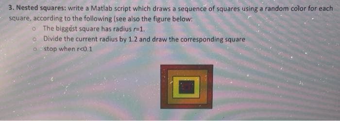 3. Nested squares: write a Matlab script which draws a sequence of squares using a random color for each
square, according to the following (see also the figure below:
o The biggdst square has radius r=1.
O Divide the current radius by 1.2 and draw the corresponding square
o stop when rc0.1
