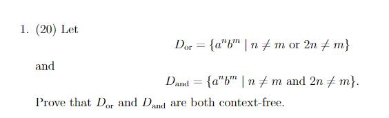 1. (20) Let
Dor = {a"b" | n + m or 2n + m}
and
Dand = {a"b™ | n + m and 2n + m}.
Prove that Dor and Dand are both context-free.
