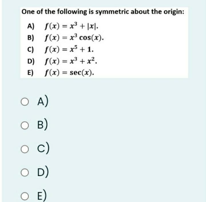 One of the following is symmetric about the origin:
A) f(x) = x³ + |x].
B) f(x) = x³ cos(x).
C) f(x) = x5 +1.
D) f(x) = x³ + x².
E) f(x) = sec(x).
%3D
%3D
%3D
%3D
O A)
O B)
c)
D)
O E)
