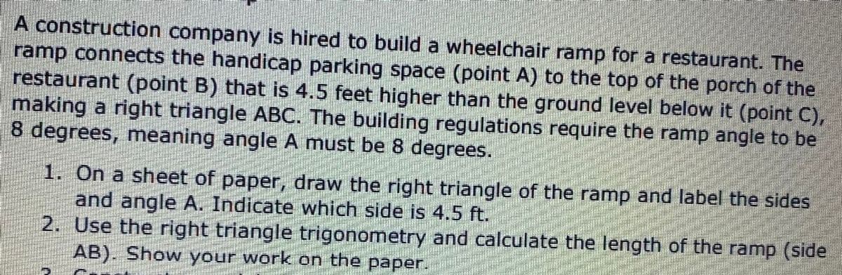 A construction company is hired to build a wheelchair ramp for a restaurant. The
ramp connects the handicap parking space (point A) to the top of the porch of the
restaurant (point B) that is 4.5 feet higher than the ground level belowit (point C),
making a right triangle ABC. The building regulations require the ramp angle to be
8 degrees, meaning angle A must be 8 degrees.
1. On a sheet of paper, draw the right triangle of the ramp and label the sides
and angle A. Indicate which side is 4.5 ft.
2. Use the right triangle trigonometry and calculate the length of the ramp (side
AB). Show your work on the paper.
