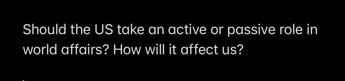 Should the US take an active or passive role in
world affairs? How will it affect us?
