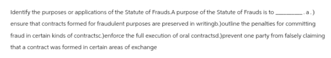 a.)
Identify the purposes or applications of the Statute of Frauds.A purpose of the Statute of Frauds is to
ensure that contracts formed for fraudulent purposes are preserved in writingb.)outline the penalties for committing
fraud in certain kinds of contractsc.)enforce the full execution of oral contractsd.)prevent one party from falsely claiming
that a contract was formed in certain areas of exchange